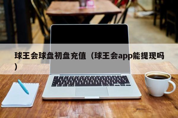 球王会球盘初盘充值（球王会app能提现吗）