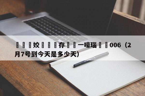 鐏姣旇禌鐩存挱鍦ㄧ嚎瑙傜湅006（2月7号到今天是多少天）