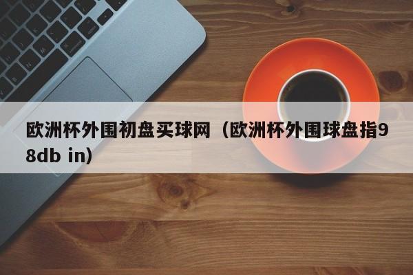 欧洲杯外围初盘买球网（欧洲杯外围球盘指98db in）