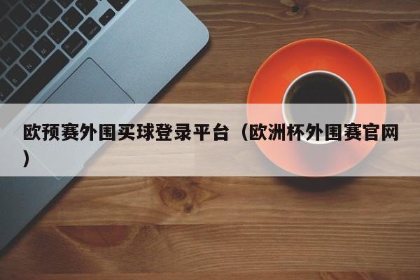 欧预赛外围买球登录平台（欧洲杯外围赛官网）