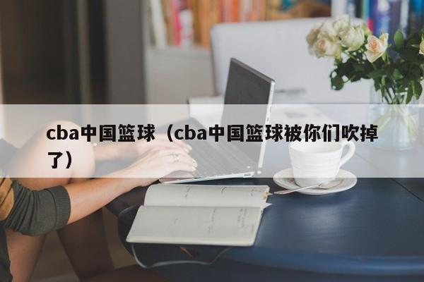 cba中国篮球（cba中国篮球被你们吹掉了）