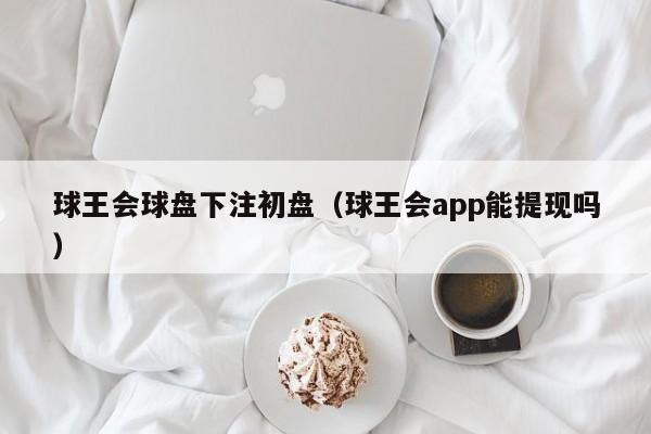 球王会球盘下注初盘（球王会app能提现吗）