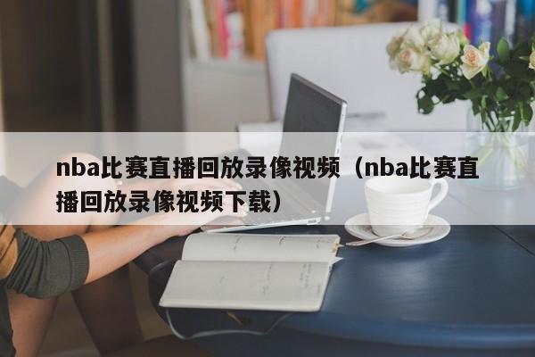 nba比赛直播回放录像视频（nba比赛直播回放录像视频下载）