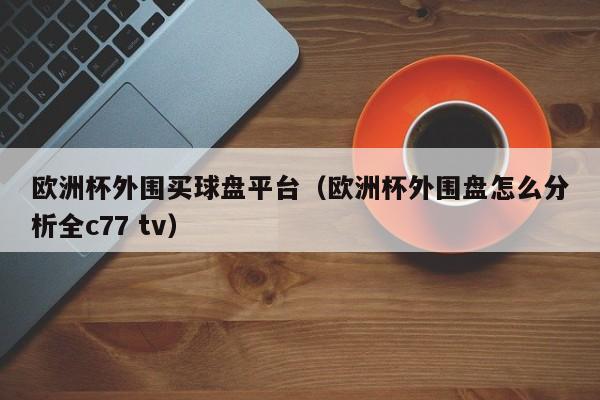 欧洲杯外围买球盘平台（欧洲杯外围盘怎么分析全c77 tv）