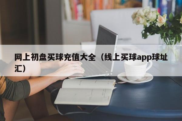 网上初盘买球充值大全（线上买球app球址汇）